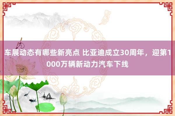 车展动态有哪些新亮点 比亚迪成立30周年，迎第1000万辆新动力汽车下线