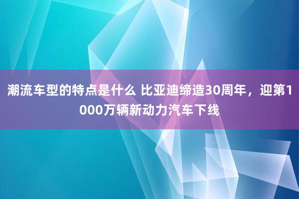 潮流车型的特点是什么 比亚迪缔造30周年，迎第1000万辆新动力汽车下线