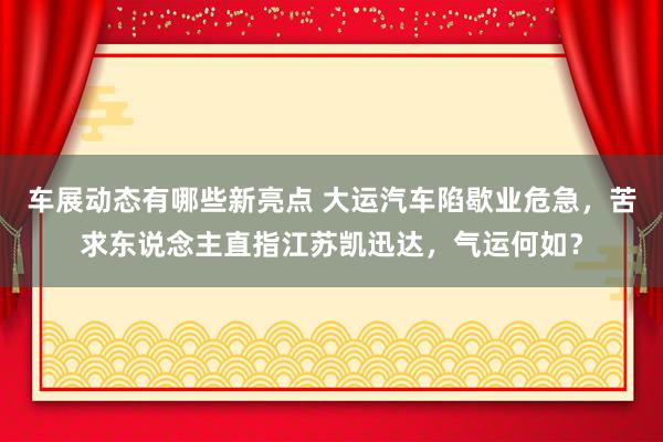 车展动态有哪些新亮点 大运汽车陷歇业危急，苦求东说念主直指江苏凯迅达，气运何如？