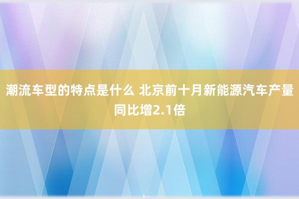 潮流车型的特点是什么 北京前十月新能源汽车产量同比增2.1倍