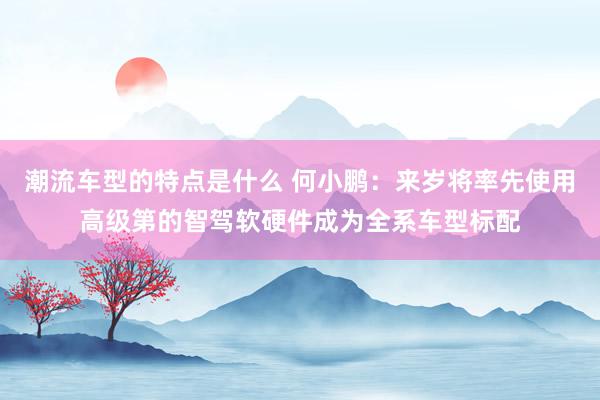 潮流车型的特点是什么 何小鹏：来岁将率先使用高级第的智驾软硬件成为全系车型标配