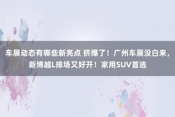 车展动态有哪些新亮点 挤爆了！广州车展没白来，新博越L排场又好开！家用SUV首选