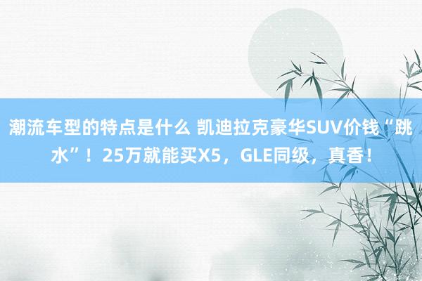 潮流车型的特点是什么 凯迪拉克豪华SUV价钱“跳水”！25万就能买X5，GLE同级，真香！