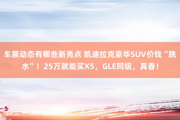 车展动态有哪些新亮点 凯迪拉克豪华SUV价钱“跳水”！25万就能买X5，GLE同级，真香！