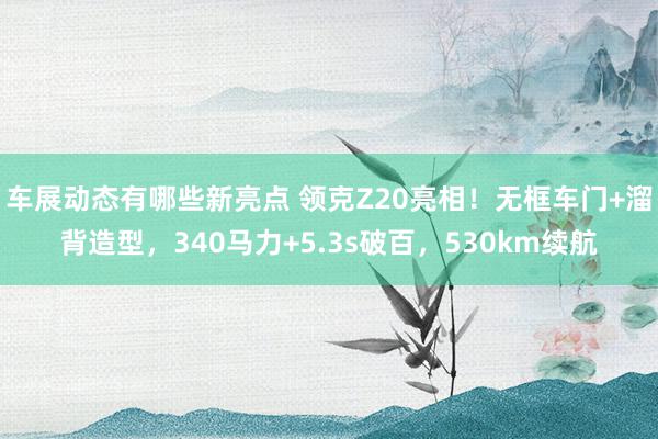 车展动态有哪些新亮点 领克Z20亮相！无框车门+溜背造型，340马力+5.3s破百，530km续航