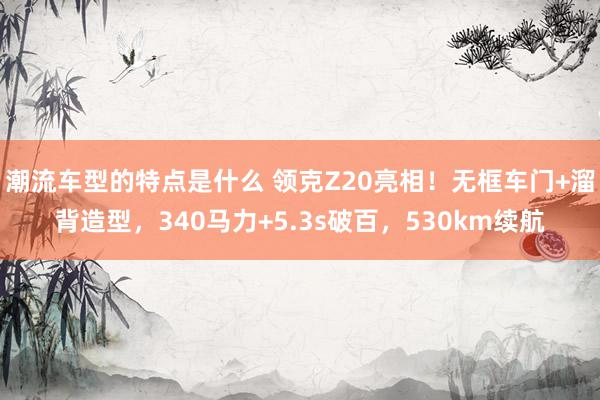 潮流车型的特点是什么 领克Z20亮相！无框车门+溜背造型，340马力+5.3s破百，530km续航