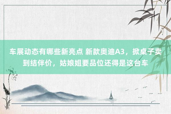 车展动态有哪些新亮点 新款奥迪A3，掀桌子卖到结伴价，姑娘姐要品位还得是这台车