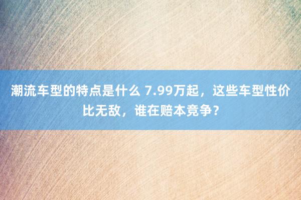 潮流车型的特点是什么 7.99万起，这些车型性价比无敌，谁在赔本竞争？