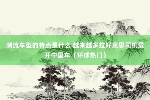 潮流车型的特点是什么 越来越多拉好意思司机爱开中国车（环球热门）