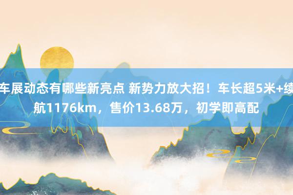 车展动态有哪些新亮点 新势力放大招！车长超5米+续航1176km，售价13.68万，初学即高配