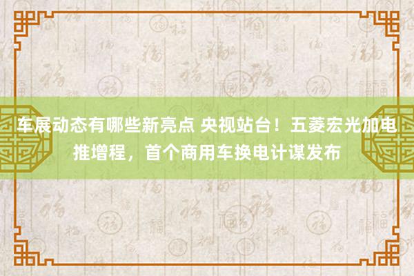 车展动态有哪些新亮点 央视站台！五菱宏光加电推增程，首个商用车换电计谋发布