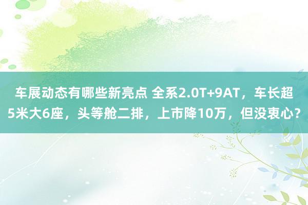 车展动态有哪些新亮点 全系2.0T+9AT，车长超5米大6座，头等舱二排，上市降10万，但没衷心？