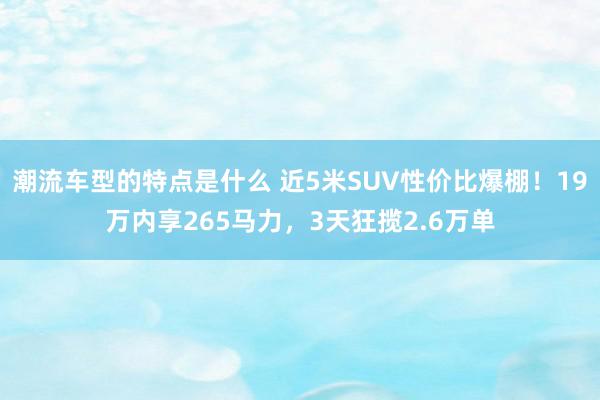 潮流车型的特点是什么 近5米SUV性价比爆棚！19万内享265马力，3天狂揽2.6万单