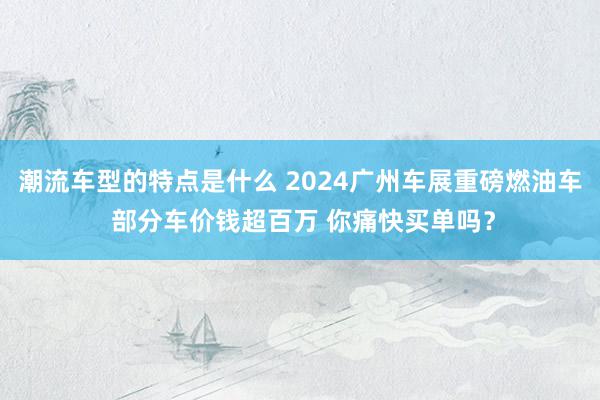 潮流车型的特点是什么 2024广州车展重磅燃油车 部分车价钱超百万 你痛快买单吗？