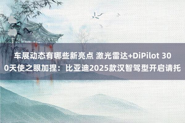 车展动态有哪些新亮点 激光雷达+DiPilot 300天使之眼加捏：比亚迪2025款汉智驾型开启请托