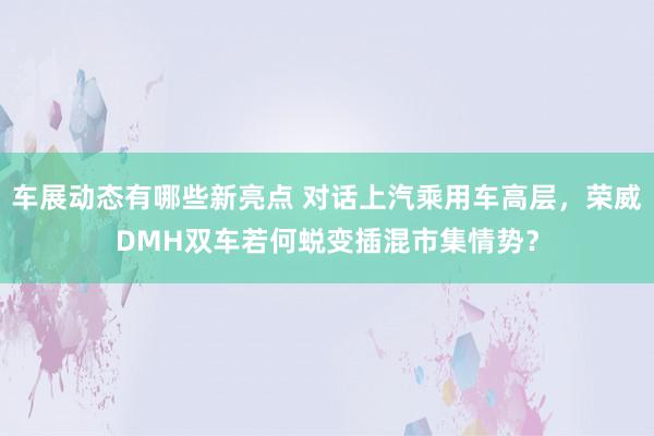 车展动态有哪些新亮点 对话上汽乘用车高层，荣威DMH双车若何蜕变插混市集情势？