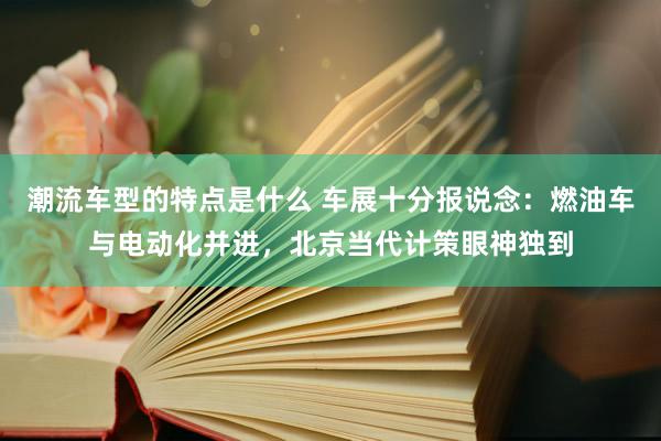 潮流车型的特点是什么 车展十分报说念：燃油车与电动化并进，北京当代计策眼神独到