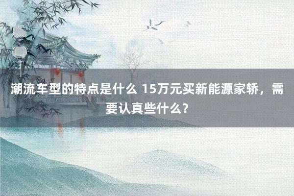 潮流车型的特点是什么 15万元买新能源家轿，需要认真些什么？