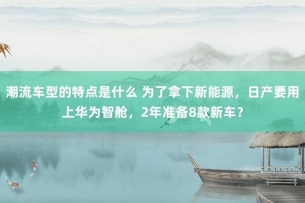 潮流车型的特点是什么 为了拿下新能源，日产要用上华为智舱，2年准备8款新车？