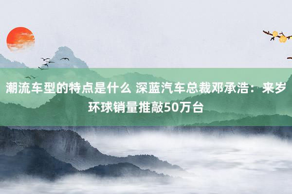 潮流车型的特点是什么 深蓝汽车总裁邓承浩：来岁环球销量推敲50万台