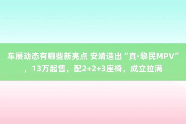 车展动态有哪些新亮点 安靖造出“真·黎民MPV”，13万起售，配2+2+3座椅，成立拉满