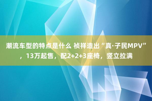 潮流车型的特点是什么 祯祥造出“真·子民MPV”，13万起售，配2+2+3座椅，竖立拉满