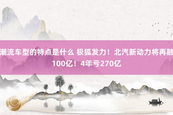 潮流车型的特点是什么 极狐发力！北汽新动力将再融100亿！4年亏270亿