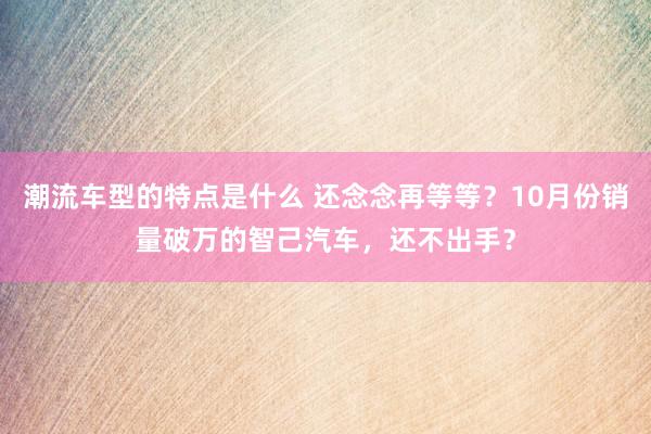 潮流车型的特点是什么 还念念再等等？10月份销量破万的智己汽车，还不出手？