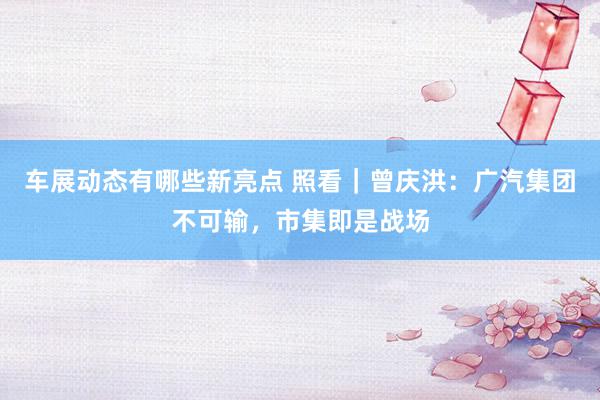 车展动态有哪些新亮点 照看｜曾庆洪：广汽集团不可输，市集即是战场