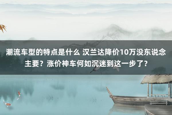 潮流车型的特点是什么 汉兰达降价10万没东说念主要？涨价神车何如沉迷到这一步了？