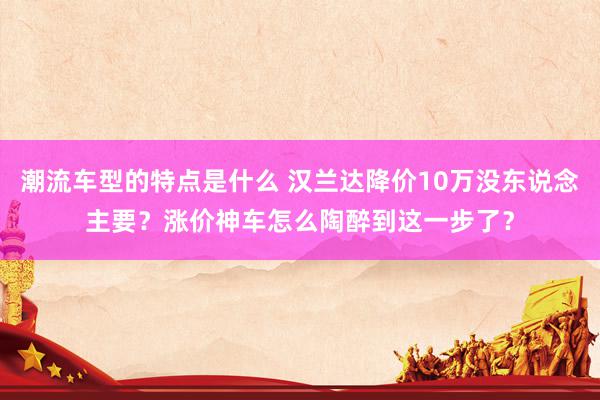 潮流车型的特点是什么 汉兰达降价10万没东说念主要？涨价神车怎么陶醉到这一步了？