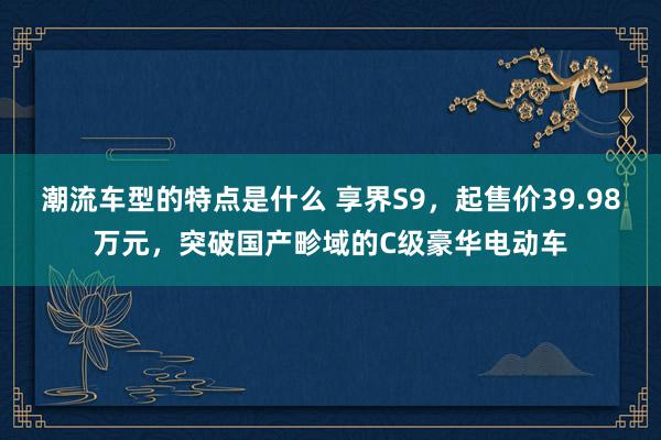 潮流车型的特点是什么 享界S9，起售价39.98万元，突破国产畛域的C级豪华电动车