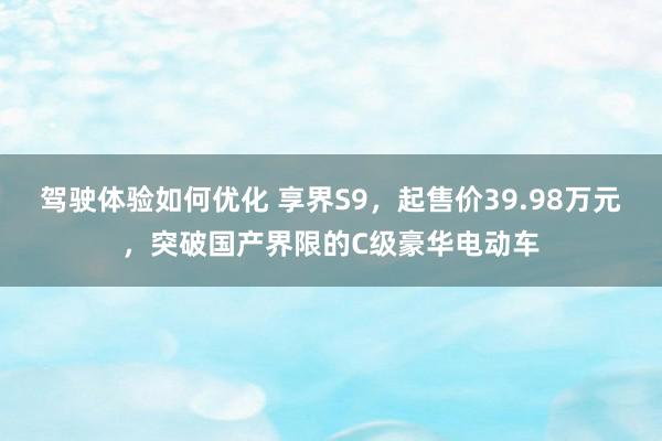 驾驶体验如何优化 享界S9，起售价39.98万元，突破国产界限的C级豪华电动车