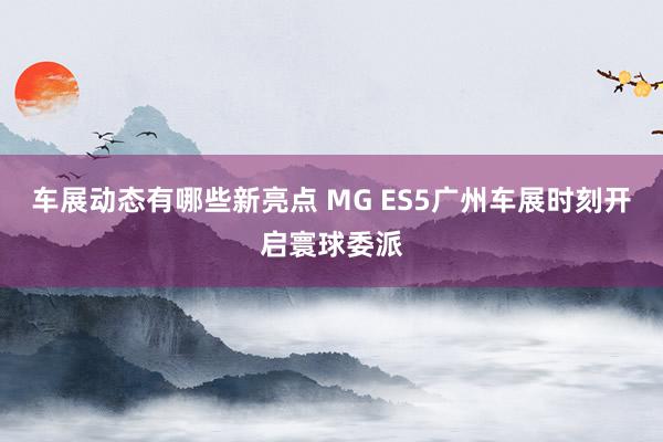 车展动态有哪些新亮点 MG ES5广州车展时刻开启寰球委派