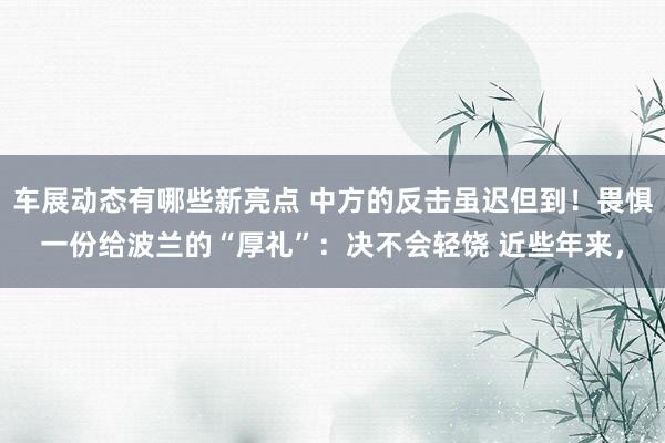 车展动态有哪些新亮点 中方的反击虽迟但到！畏惧一份给波兰的“厚礼”：决不会轻饶 近些年来，