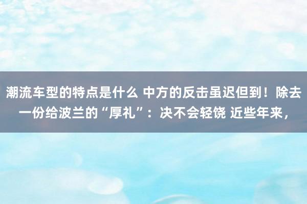 潮流车型的特点是什么 中方的反击虽迟但到！除去一份给波兰的“厚礼”：决不会轻饶 近些年来，