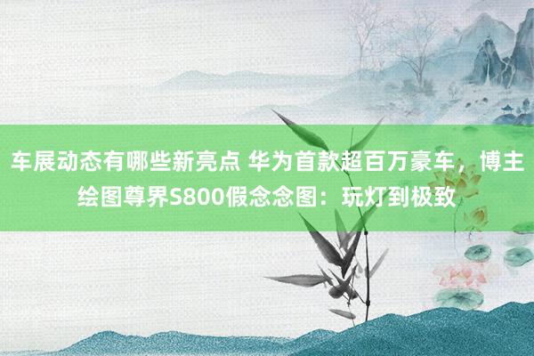 车展动态有哪些新亮点 华为首款超百万豪车，博主绘图尊界S800假念念图：玩灯到极致