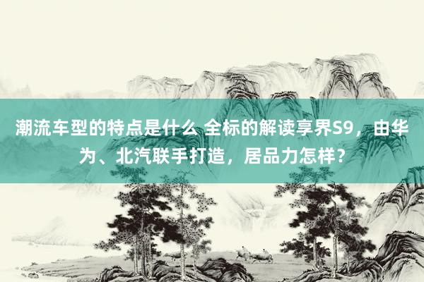 潮流车型的特点是什么 全标的解读享界S9，由华为、北汽联手打造，居品力怎样？