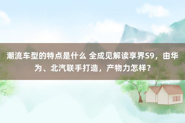 潮流车型的特点是什么 全成见解读享界S9，由华为、北汽联手打造，产物力怎样？