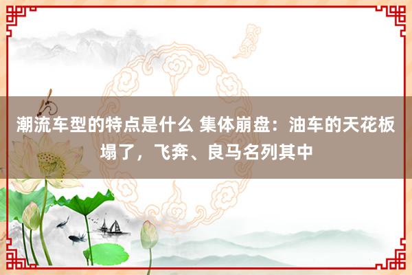 潮流车型的特点是什么 集体崩盘：油车的天花板塌了，飞奔、良马名列其中