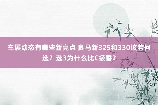 车展动态有哪些新亮点 良马新325和330该若何选？选3为什么比C级香？