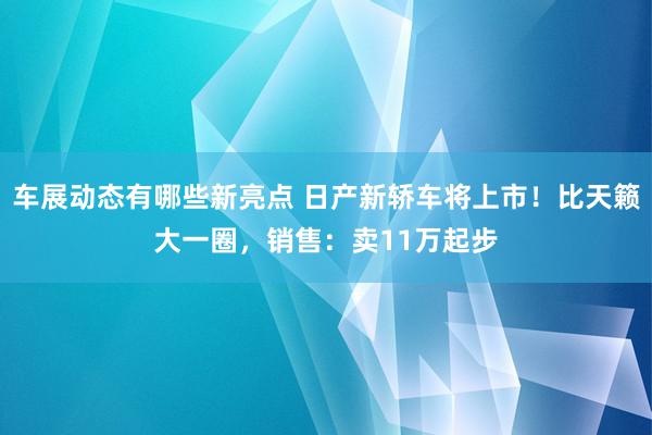 车展动态有哪些新亮点 日产新轿车将上市！比天籁大一圈，销售：卖11万起步