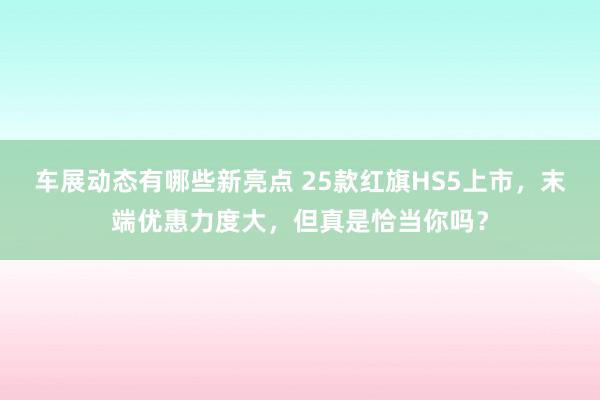 车展动态有哪些新亮点 25款红旗HS5上市，末端优惠力度大，但真是恰当你吗？