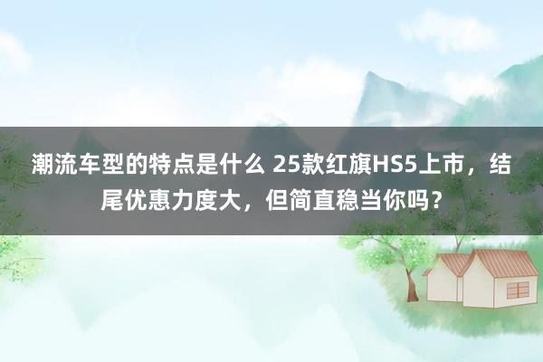 潮流车型的特点是什么 25款红旗HS5上市，结尾优惠力度大，但简直稳当你吗？