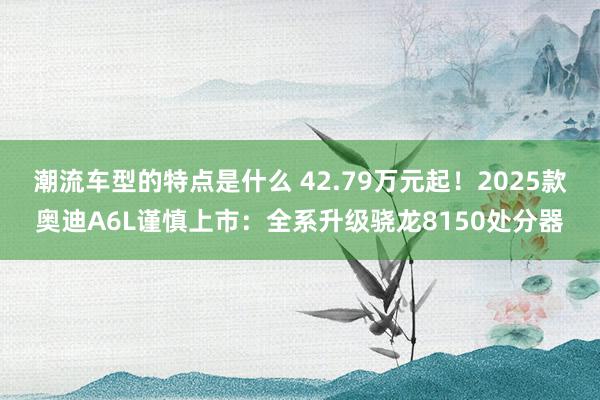 潮流车型的特点是什么 42.79万元起！2025款奥迪A6L谨慎上市：全系升级骁龙8150处分器