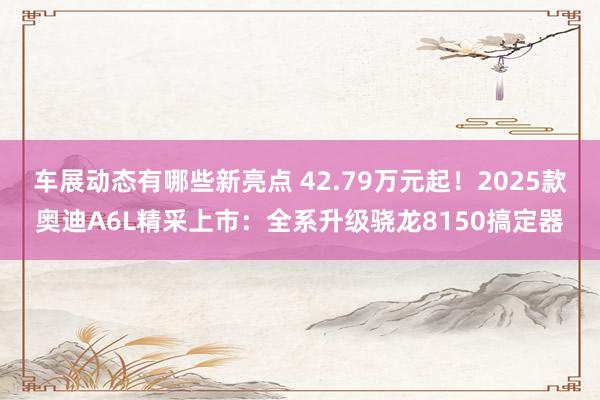 车展动态有哪些新亮点 42.79万元起！2025款奥迪A6L精采上市：全系升级骁龙8150搞定器