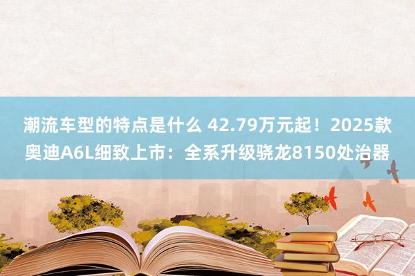 潮流车型的特点是什么 42.79万元起！2025款奥迪A6L细致上市：全系升级骁龙8150处治器