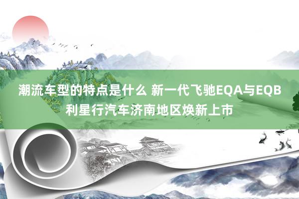 潮流车型的特点是什么 新一代飞驰EQA与EQB利星行汽车济南地区焕新上市