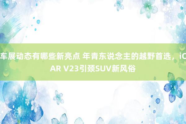 车展动态有哪些新亮点 年青东说念主的越野首选，iCAR V23引颈SUV新风俗