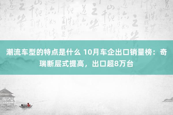 潮流车型的特点是什么 10月车企出口销量榜：奇瑞断层式提高，出口超8万台